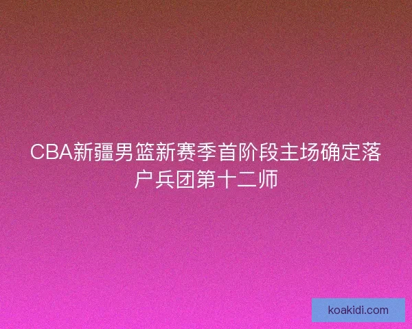 CBA新疆男篮新赛季首阶段主场确定落户兵团第十二师