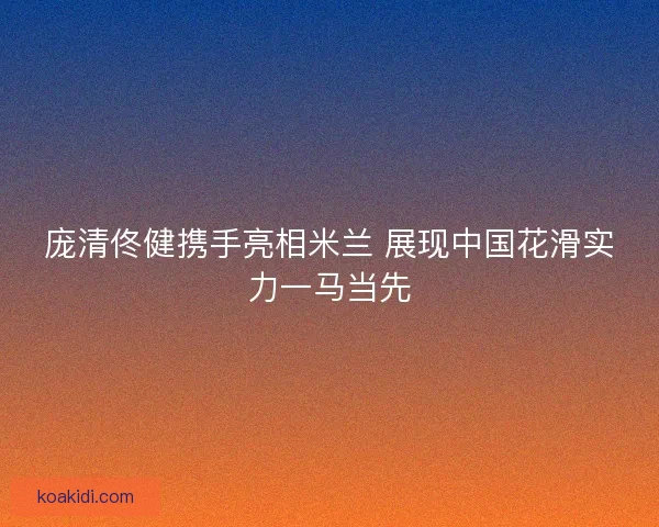 庞清佟健携手亮相米兰 展现中国花滑实力一马当先