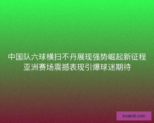 中国队六球横扫不丹展现强势崛起新征程亚洲赛场震撼表现引爆球迷期待