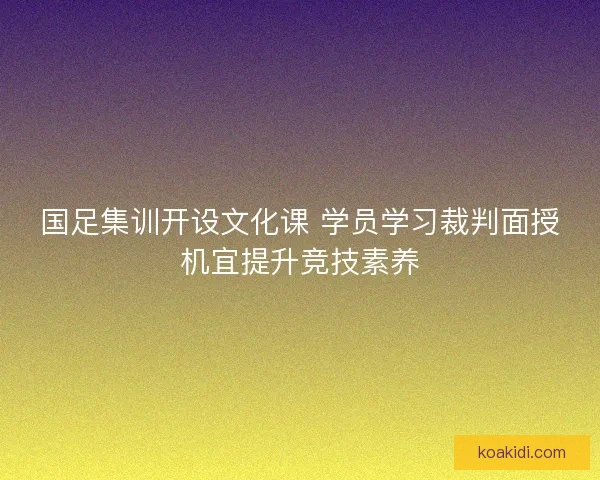 国足集训开设文化课 学员学习裁判面授机宜提升竞技素养
