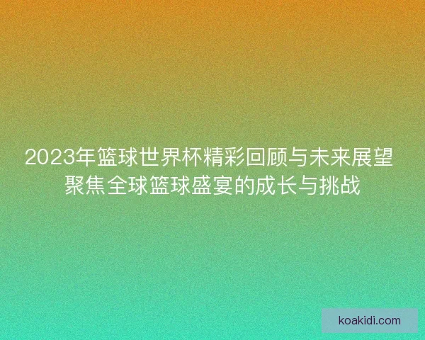 2023年篮球世界杯精彩回顾与未来展望 聚焦全球篮球盛宴的成长与挑战